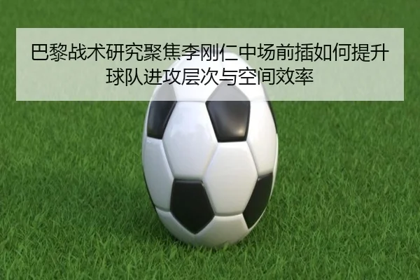 巴黎战术研究聚焦李刚仁中场前插如何提升球队进攻层次与空间效率