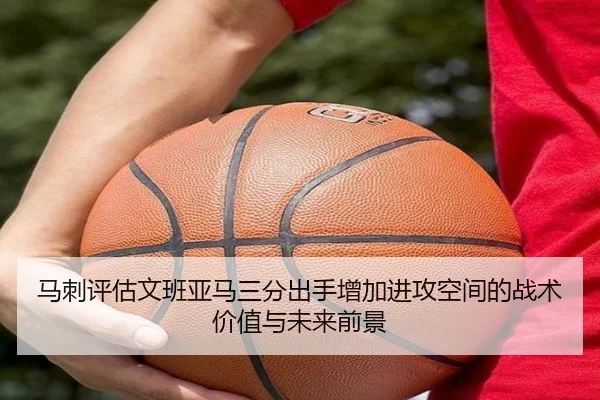 马刺评估文班亚马三分出手增加进攻空间的战术价值与未来前景